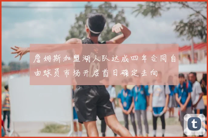 詹姆斯加盟湖人队达成四年合同自由球员市场开启首日确定去向