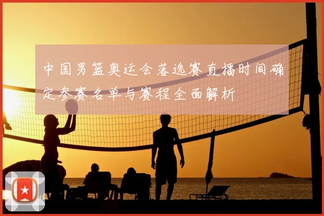 中国男篮奥运会落选赛直播时间确定参赛名单与赛程全面解析