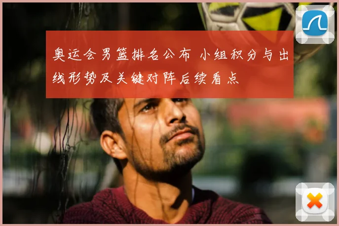 奥运会男篮排名公布 小组积分与出线形势及关键对阵后续看点