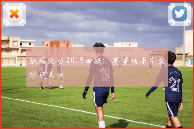 欧冠比分2019回顾:赛事结果引发球迷关注