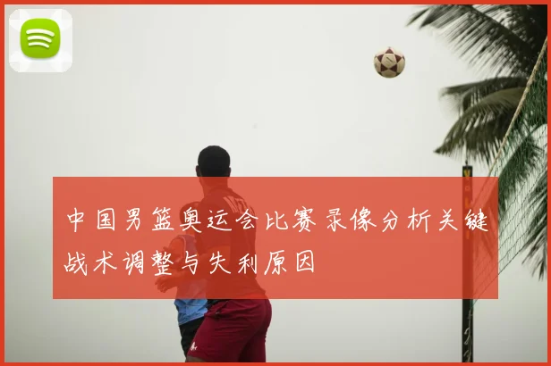中国男篮奥运会比赛录像分析关键战术调整与失利原因