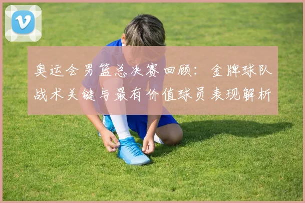 奥运会男篮总决赛回顾：金牌球队战术关键与最有价值球员表现解析