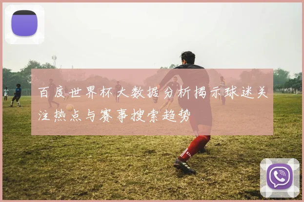 百度世界杯大数据分析揭示球迷关注热点与赛事搜索趋势