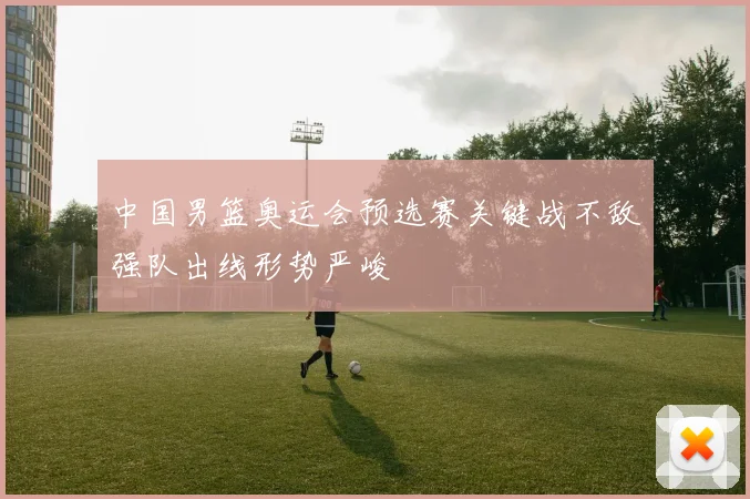 中国男篮奥运会预选赛关键战不敌强队出线形势严峻