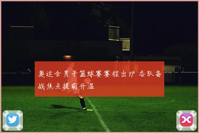 奥运会男子篮球赛赛程出炉 各队备战焦点提前升温