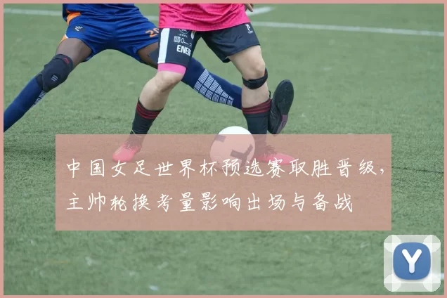 中国女足世界杯预选赛取胜晋级，主帅轮换考量影响出场与备战