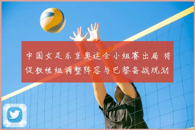 中国女足东京奥运会小组赛出局 将促教练组调整阵容与巴黎备战规划