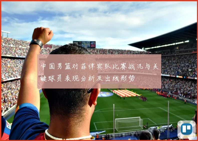中国男篮对菲律宾队比赛战况与关键球员表现分析及出线形势