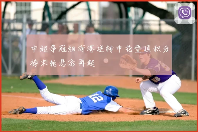 中超争冠组海港逆转申花登顶积分榜末轮悬念再起
