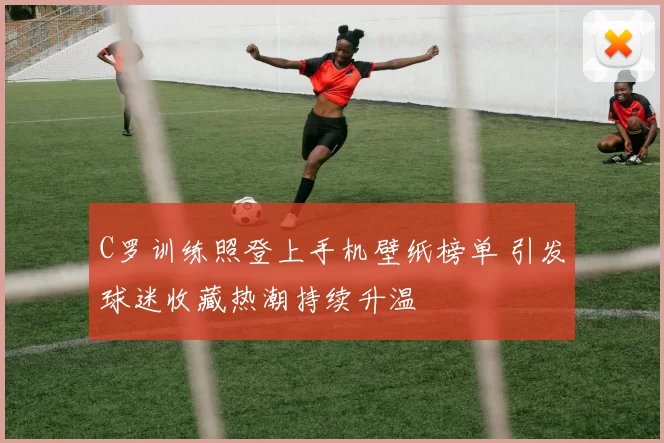 C罗训练照登上手机壁纸榜单 引发球迷收藏热潮持续升温