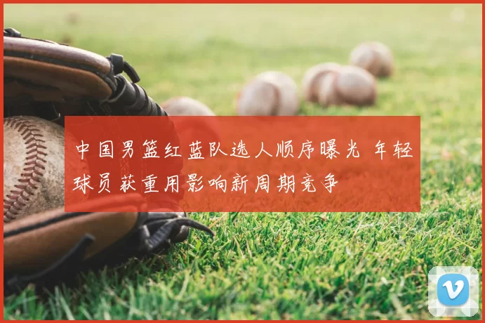 中国男篮红蓝队选人顺序曝光 年轻球员获重用影响新周期竞争