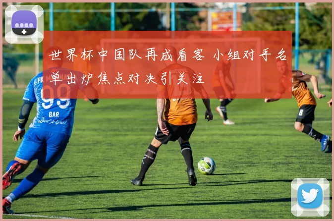 世界杯中国队再成看客 小组对手名单出炉焦点对决引关注