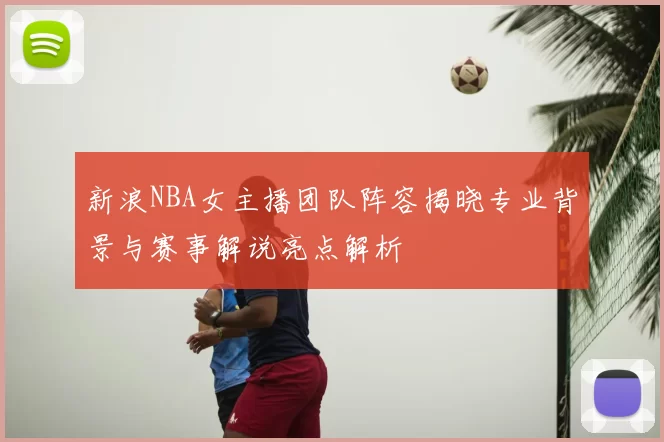 新浪NBA女主播团队阵容揭晓专业背景与赛事解说亮点解析