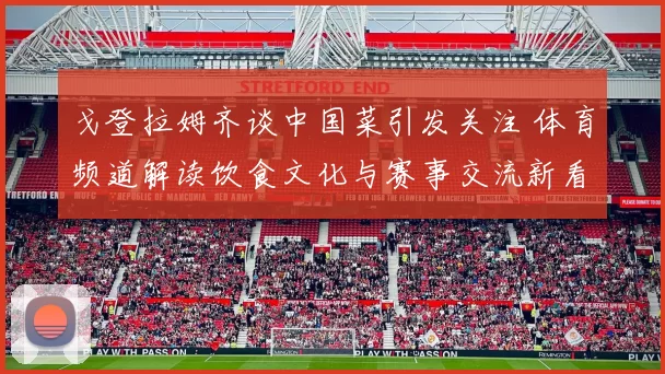 戈登拉姆齐谈中国菜引发关注 体育频道解读饮食文化与赛事交流新看点