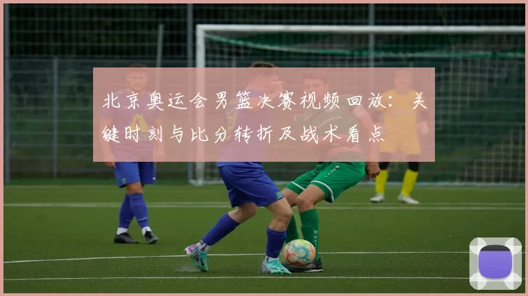 北京奥运会男篮决赛视频回放：关键时刻与比分转折及战术看点