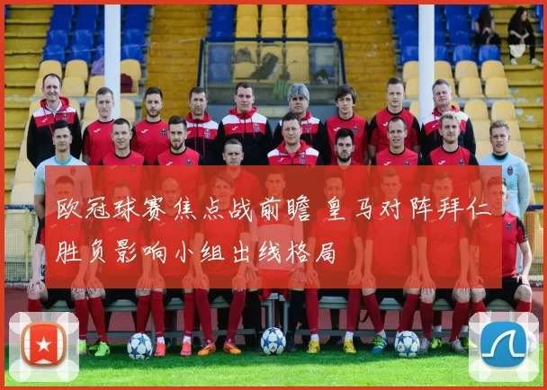 欧冠球赛焦点战前瞻 皇马对阵拜仁胜负影响小组出线格局
