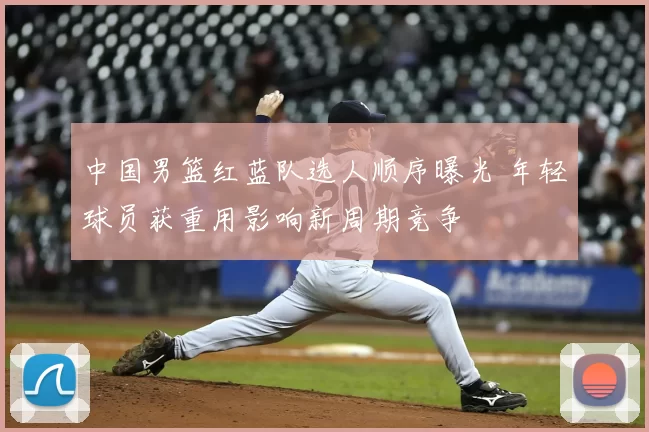 中国男篮红蓝队选人顺序曝光 年轻球员获重用影响新周期竞争