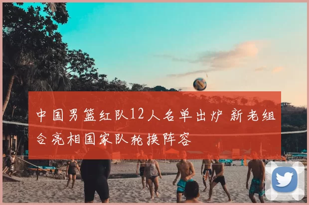 中国男篮红队12人名单出炉 新老组合亮相国家队轮换阵容