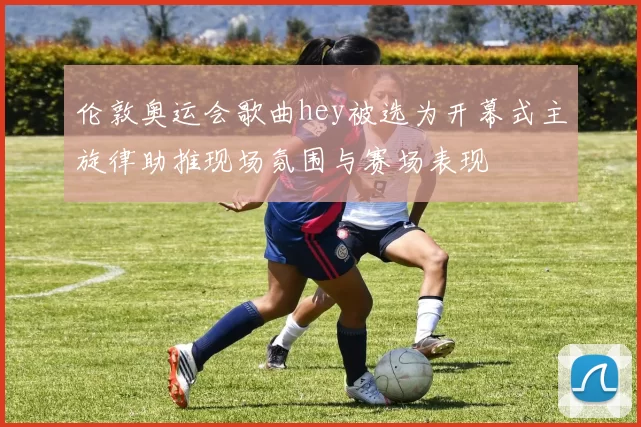 伦敦奥运会歌曲hey被选为开幕式主旋律助推现场氛围与赛场表现