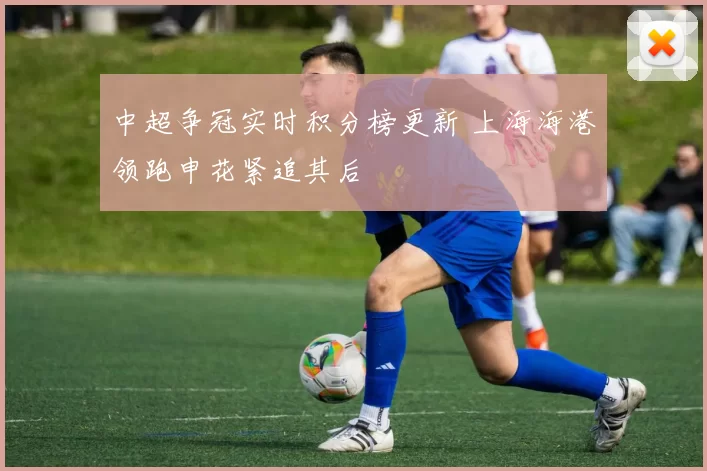 中超争冠实时积分榜更新 上海海港领跑申花紧追其后
