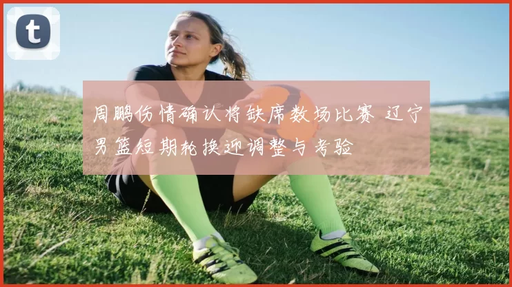 周鹏伤情确认将缺席数场比赛 辽宁男篮短期轮换迎调整与考验