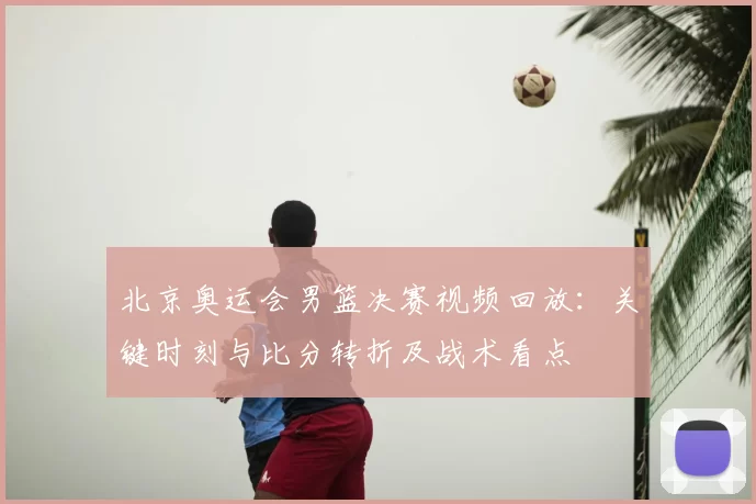 北京奥运会男篮决赛视频回放：关键时刻与比分转折及战术看点