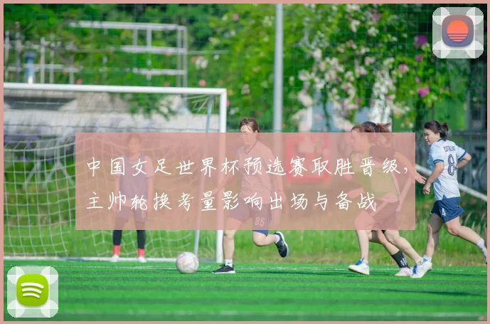 中国女足世界杯预选赛取胜晋级，主帅轮换考量影响出场与备战