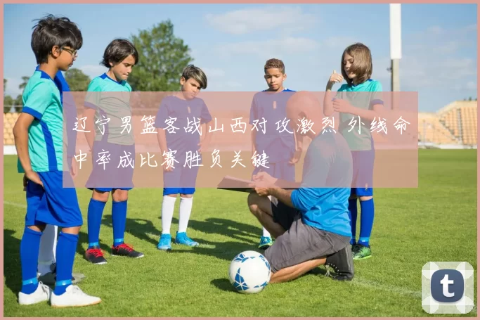 辽宁男篮客战山西对攻激烈 外线命中率成比赛胜负关键