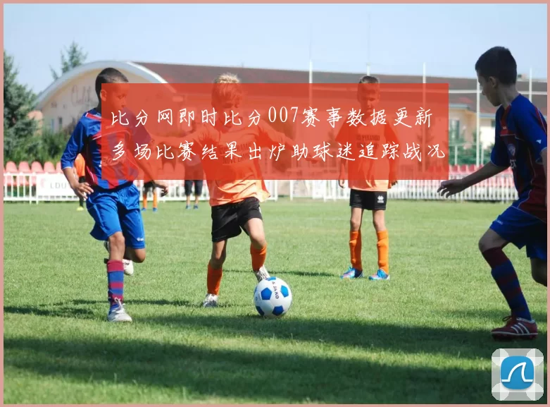 比分网即时比分007赛事数据更新 多场比赛结果出炉助球迷追踪战况