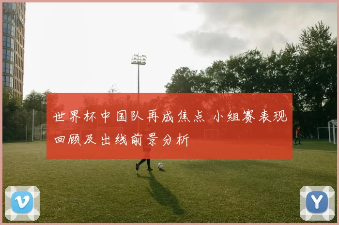 世界杯中国队再成焦点 小组赛表现回顾及出线前景分析