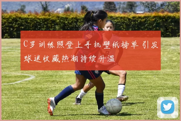 C罗训练照登上手机壁纸榜单 引发球迷收藏热潮持续升温