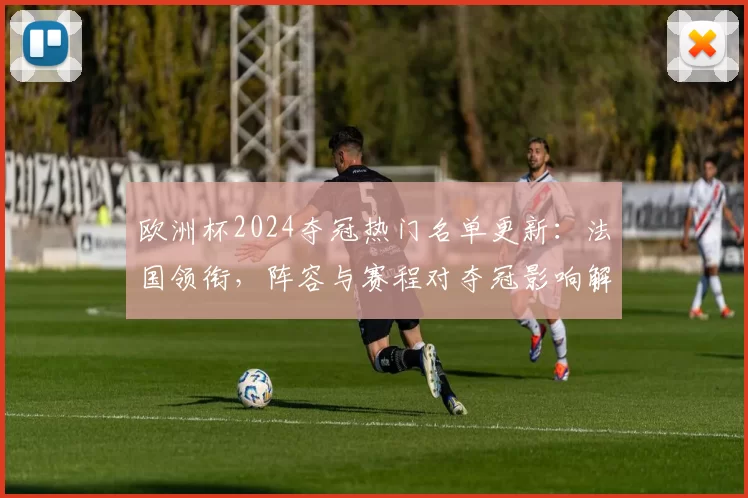 欧洲杯2024夺冠热门名单更新:法国领衔,阵容与赛程对夺冠影响解读
