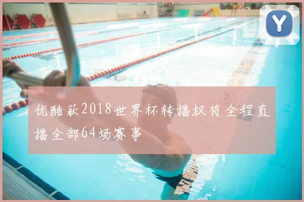 优酷获2018世界杯转播权将全程直播全部64场赛事