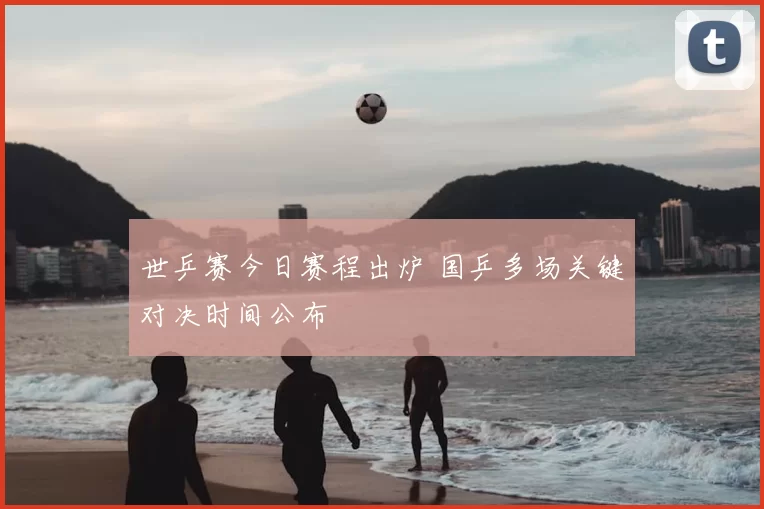 世乒赛今日赛程出炉 国乒多场关键对决时间公布