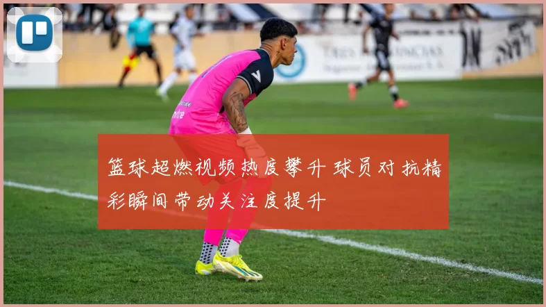 篮球超燃视频热度攀升 球员对抗精彩瞬间带动关注度提升
