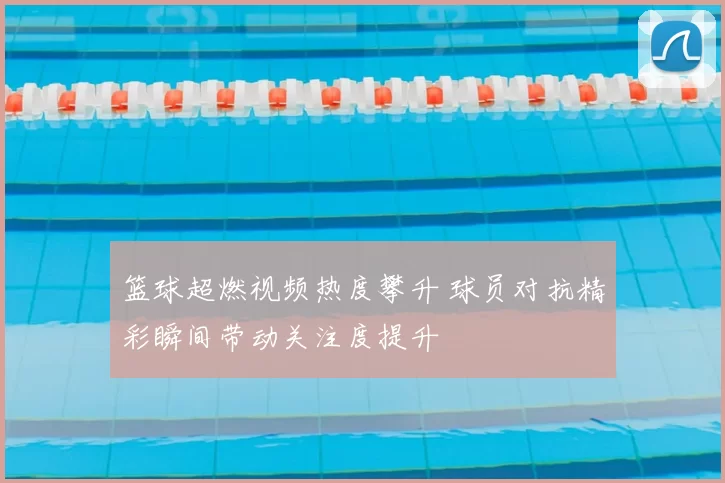 篮球超燃视频热度攀升 球员对抗精彩瞬间带动关注度提升