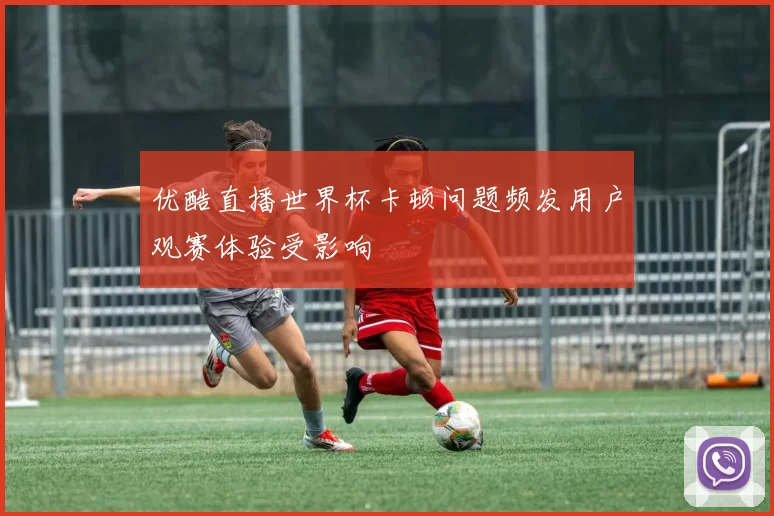 优酷直播世界杯卡顿问题频发用户观赛体验受影响