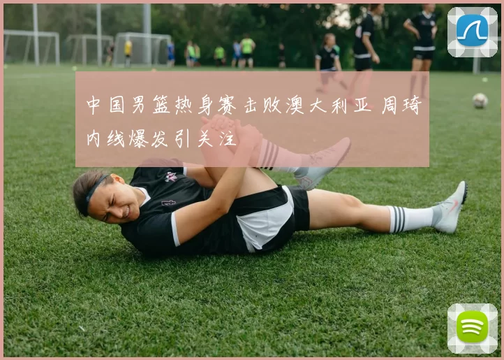 中国男篮热身赛击败澳大利亚 周琦内线爆发引关注