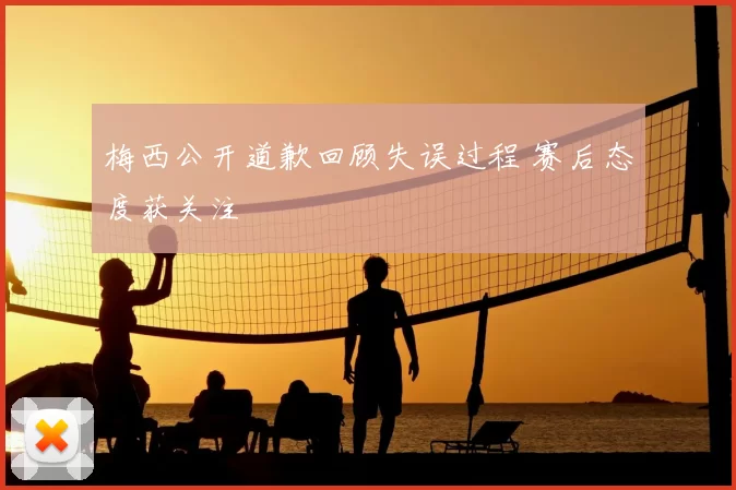梅西公开道歉回顾失误过程 赛后态度获关注