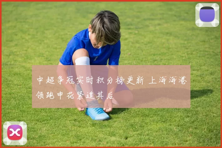 中超争冠实时积分榜更新 上海海港领跑申花紧追其后