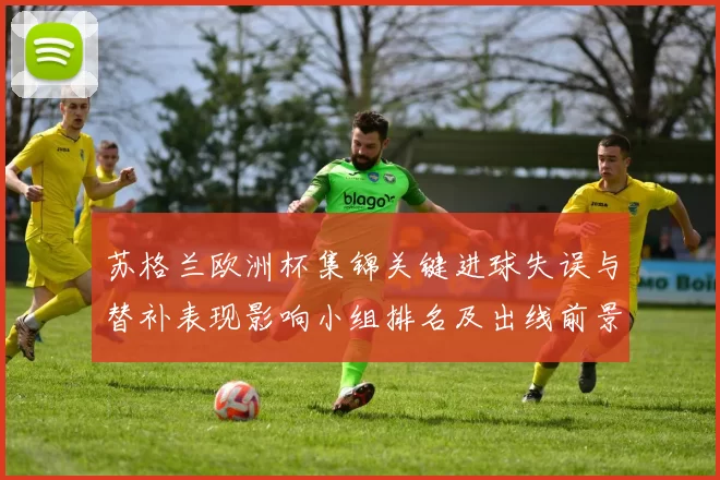 苏格兰欧洲杯集锦关键进球失误与替补表现影响小组排名及出线前景解析