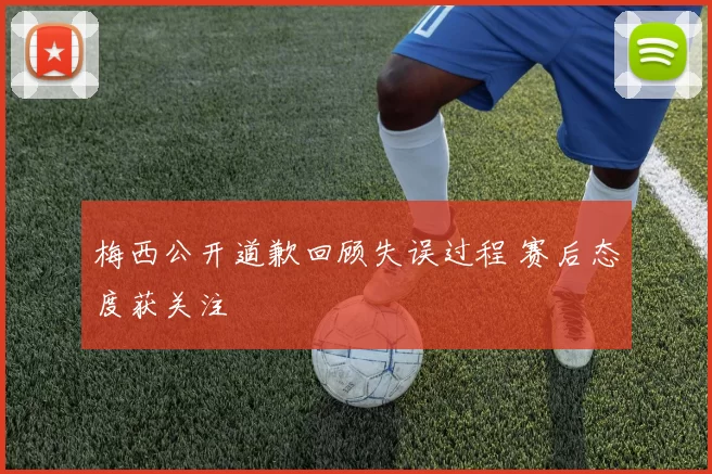 梅西公开道歉回顾失误过程 赛后态度获关注