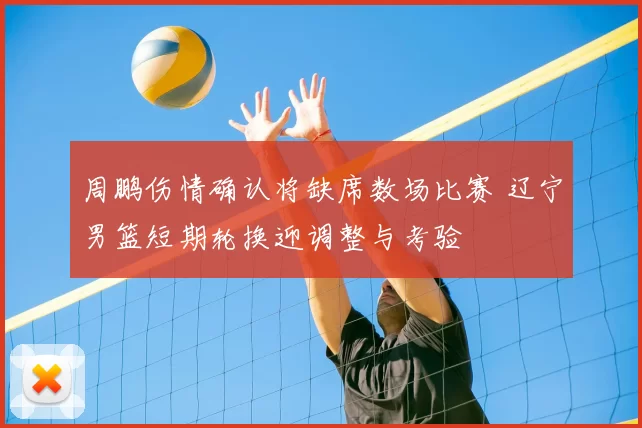 周鹏伤情确认将缺席数场比赛 辽宁男篮短期轮换迎调整与考验
