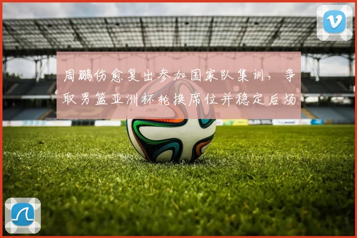 周鹏伤愈复出参加国家队集训，争取男篮亚洲杯轮换席位并稳定后场