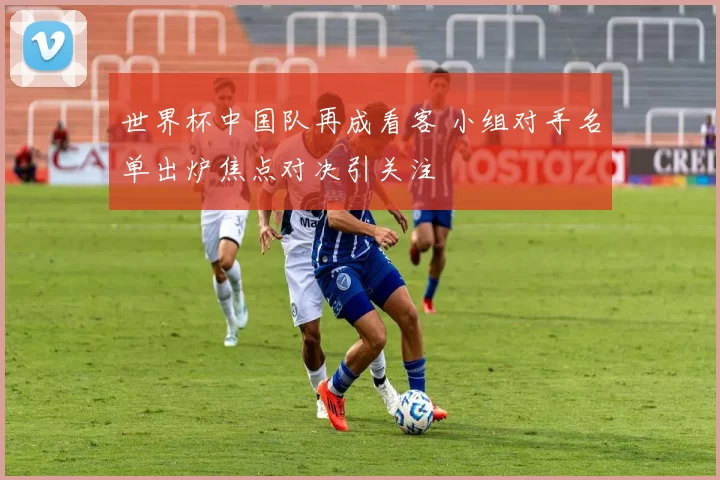 世界杯中国队再成看客 小组对手名单出炉焦点对决引关注