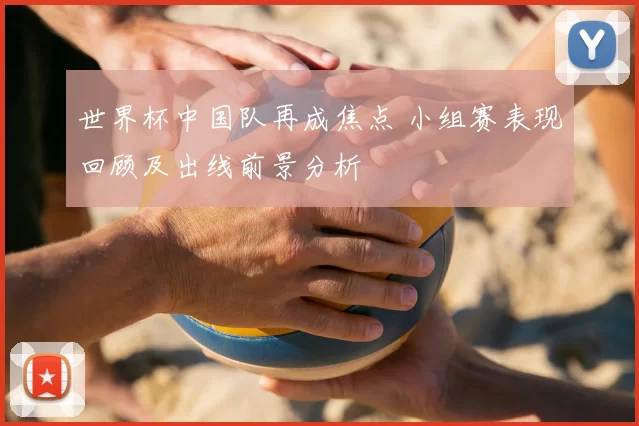 世界杯中国队再成焦点 小组赛表现回顾及出线前景分析
