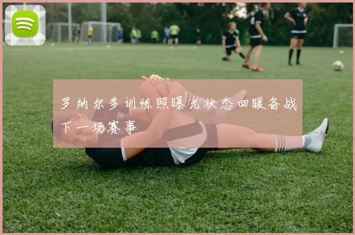 罗纳尔多训练照曝光状态回暖备战下一场赛事