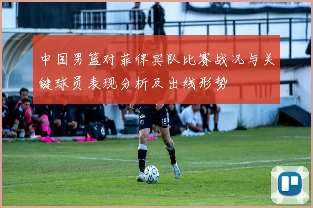 中国男篮对菲律宾队比赛战况与关键球员表现分析及出线形势