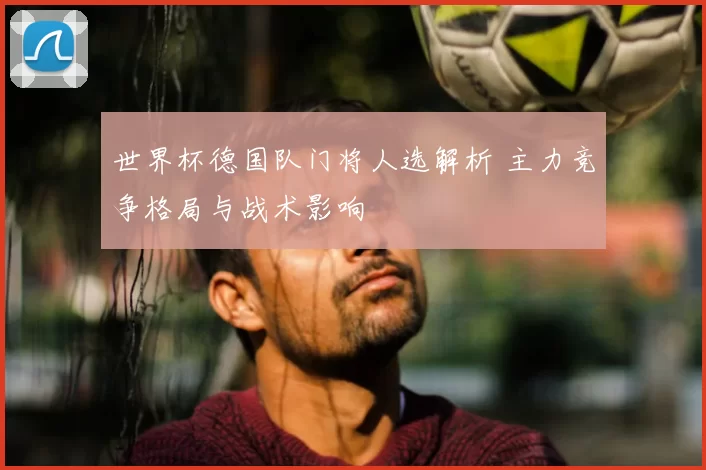 世界杯德国队门将人选解析 主力竞争格局与战术影响