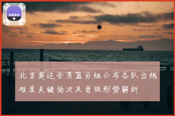 北京奥运会男篮分组公布各队出线难度关键场次及晋级形势解析